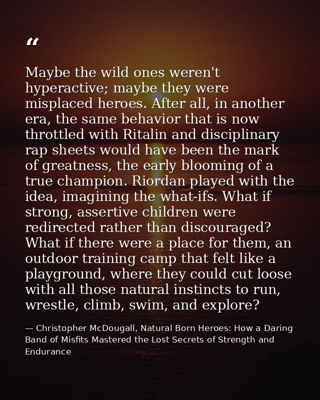 Maybe the wild ones weren't hyperactive; maybe they were misplaced heroes. After all, in another era, the same behavior  — Christopher McDougall, Natural Born Heroes: How a Daring Band of Misfits Mastered the Lost Secrets of Strength and Endurance