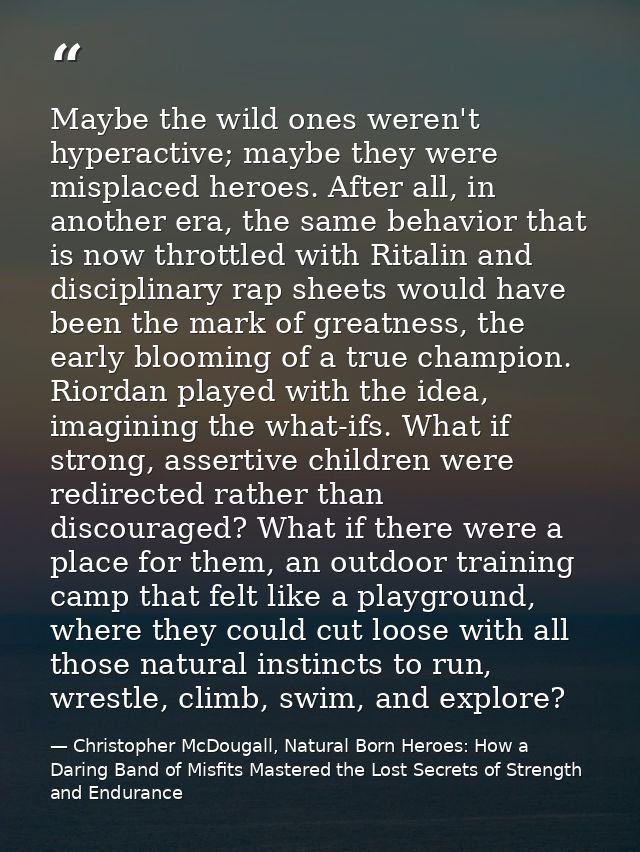 Maybe the wild ones weren't hyperactive; maybe they were misplaced heroes. After all, in another era, the same behavior  — Christopher McDougall, Natural Born Heroes: How a Daring Band of Misfits Mastered the Lost Secrets of Strength and Endurance