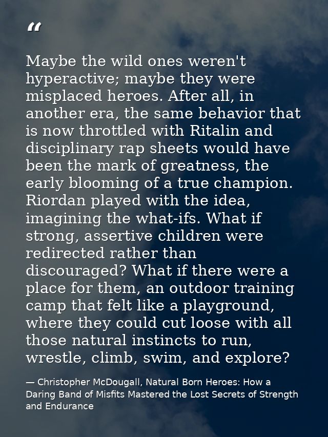 Maybe the wild ones weren't hyperactive; maybe they were misplaced heroes. After all, in another era, the same behavior  — Christopher McDougall, Natural Born Heroes: How a Daring Band of Misfits Mastered the Lost Secrets of Strength and Endurance
