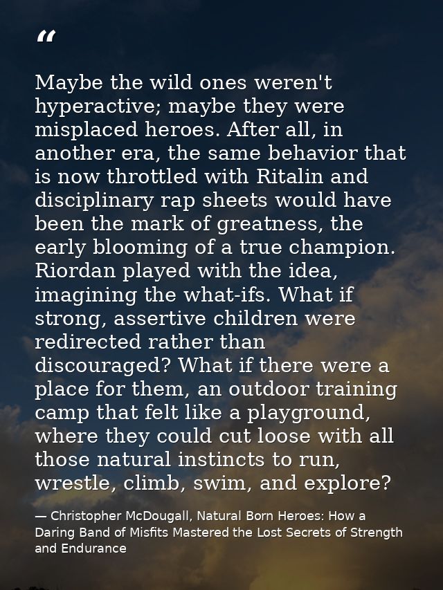 Maybe the wild ones weren't hyperactive; maybe they were misplaced heroes. After all, in another era, the same behavior  — Christopher McDougall, Natural Born Heroes: How a Daring Band of Misfits Mastered the Lost Secrets of Strength and Endurance