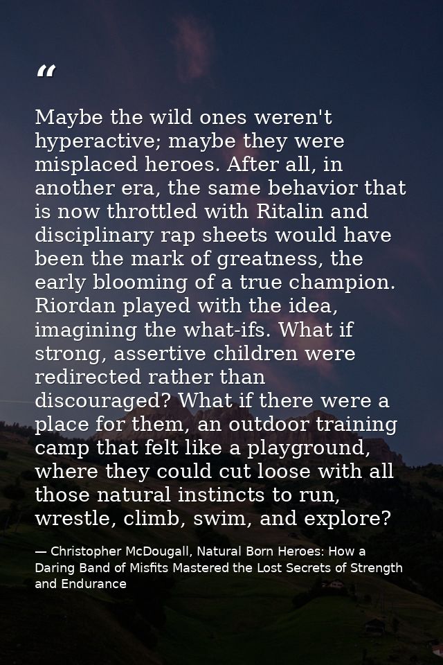 Maybe the wild ones weren't hyperactive; maybe they were misplaced heroes. After all, in another era, the same behavior  — Christopher McDougall, Natural Born Heroes: How a Daring Band of Misfits Mastered the Lost Secrets of Strength and Endurance