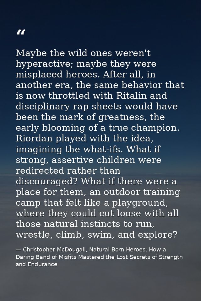 Maybe the wild ones weren't hyperactive; maybe they were misplaced heroes. After all, in another era, the same behavior  — Christopher McDougall, Natural Born Heroes: How a Daring Band of Misfits Mastered the Lost Secrets of Strength and Endurance