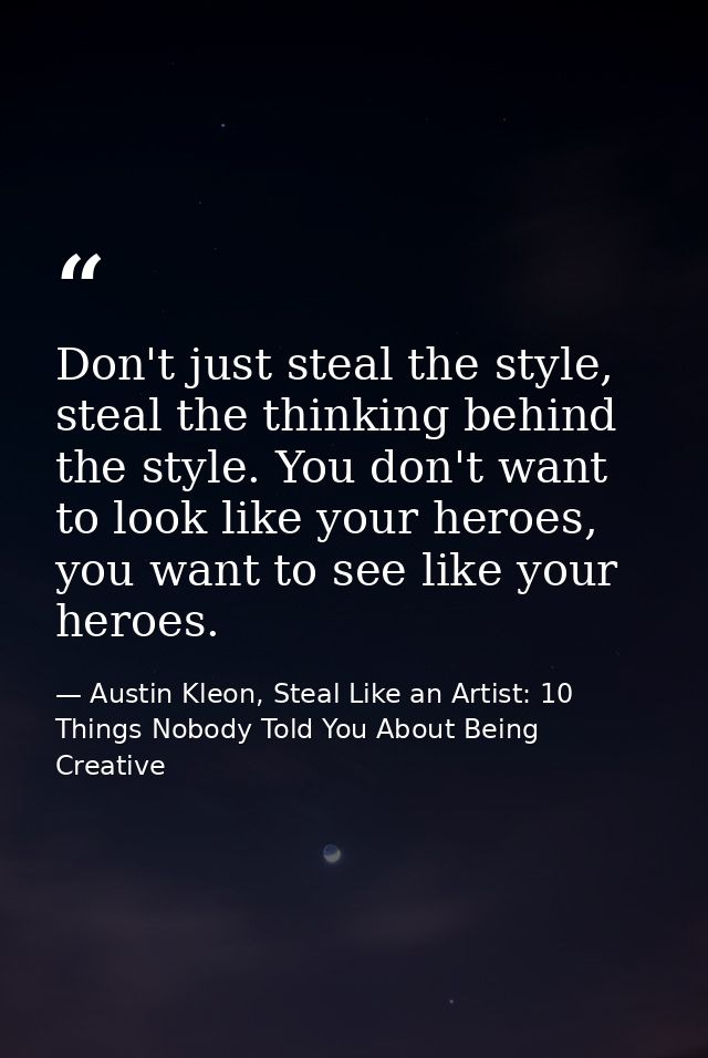 Don't just steal the style, steal the thinking behind the style. You don't want to look like your heroes, you want to se — Austin Kleon, Steal Like an Artist: 10 Things Nobody Told You About Being Creative