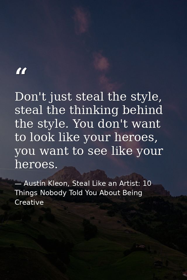 Don't just steal the style, steal the thinking behind the style. You don't want to look like your heroes, you want to se — Austin Kleon, Steal Like an Artist: 10 Things Nobody Told You About Being Creative