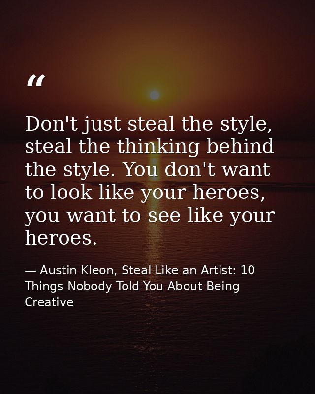 Don't just steal the style, steal the thinking behind the style. You don't want to look like your heroes, you want to se — Austin Kleon, Steal Like an Artist: 10 Things Nobody Told You About Being Creative