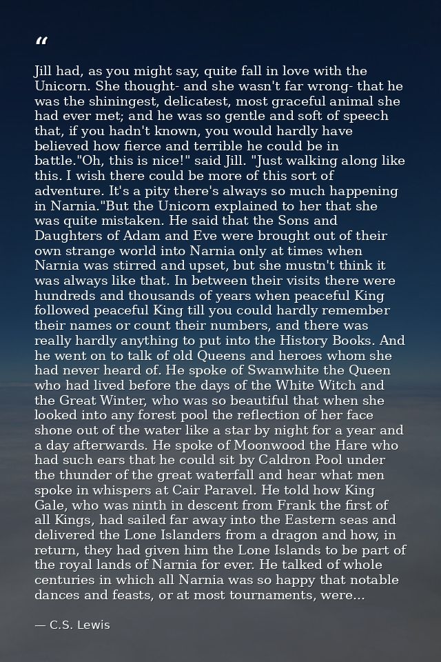 Jill had, as you might say, quite fall in love with the Unicorn. She thought- and she wasn't far wrong- that he was the  — C.S. Lewis