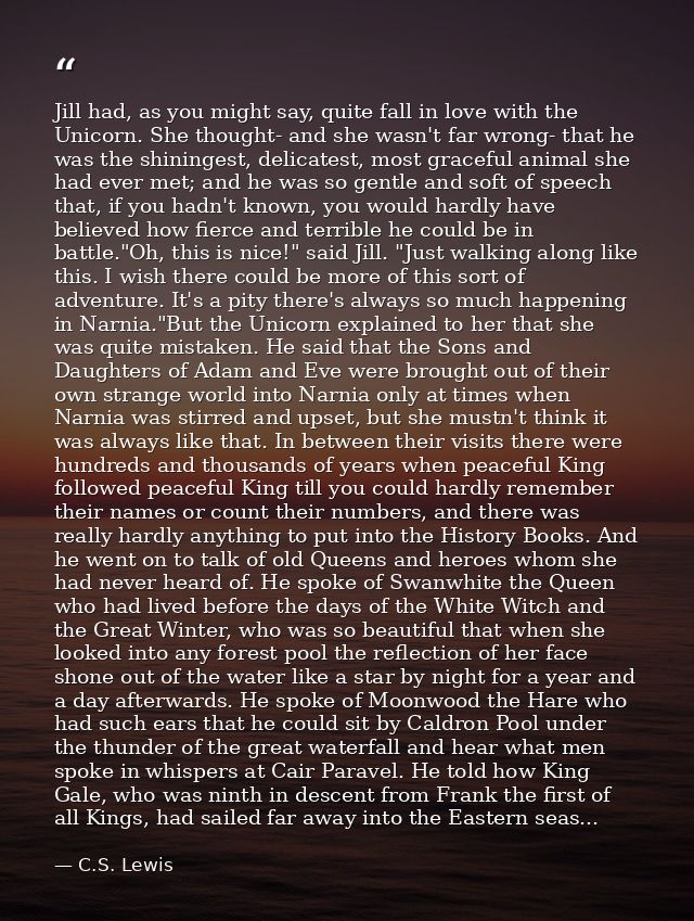 Jill had, as you might say, quite fall in love with the Unicorn. She thought- and she wasn't far wrong- that he was the  — C.S. Lewis