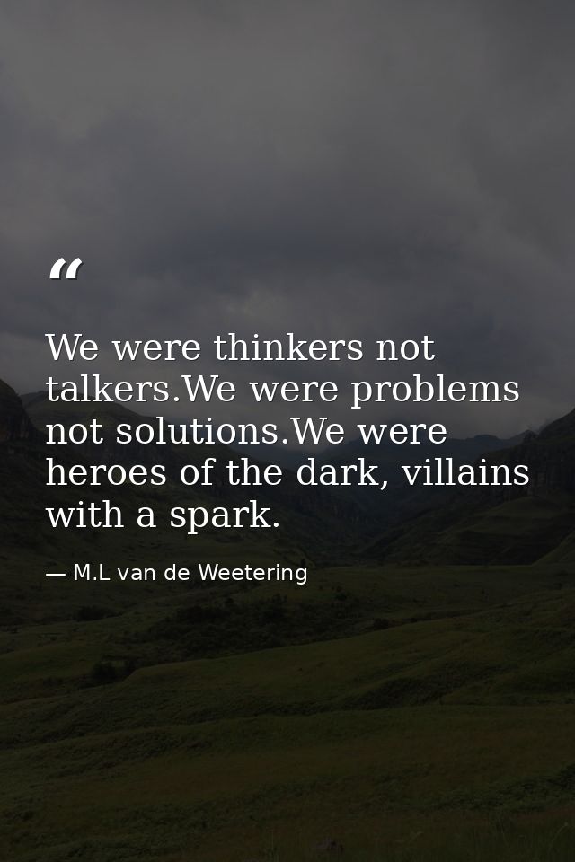 We were thinkers not talkers.We were problems not solutions.We were heroes of the dark, villains with a spark. — M.L van de Weetering