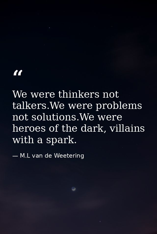 We were thinkers not talkers.We were problems not solutions.We were heroes of the dark, villains with a spark. — M.L van de Weetering