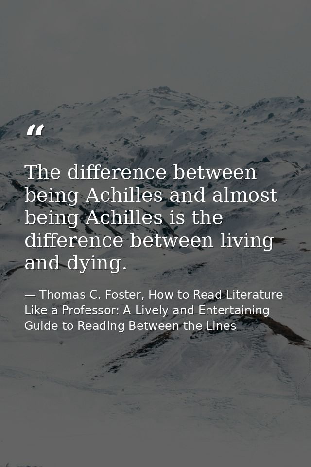 The difference between being Achilles and almost being Achilles is the difference between living and dying. — Thomas C. Foster, How to Read Literature Like a Professor: A Lively and Entertaining Guide to Reading Between the Lines
