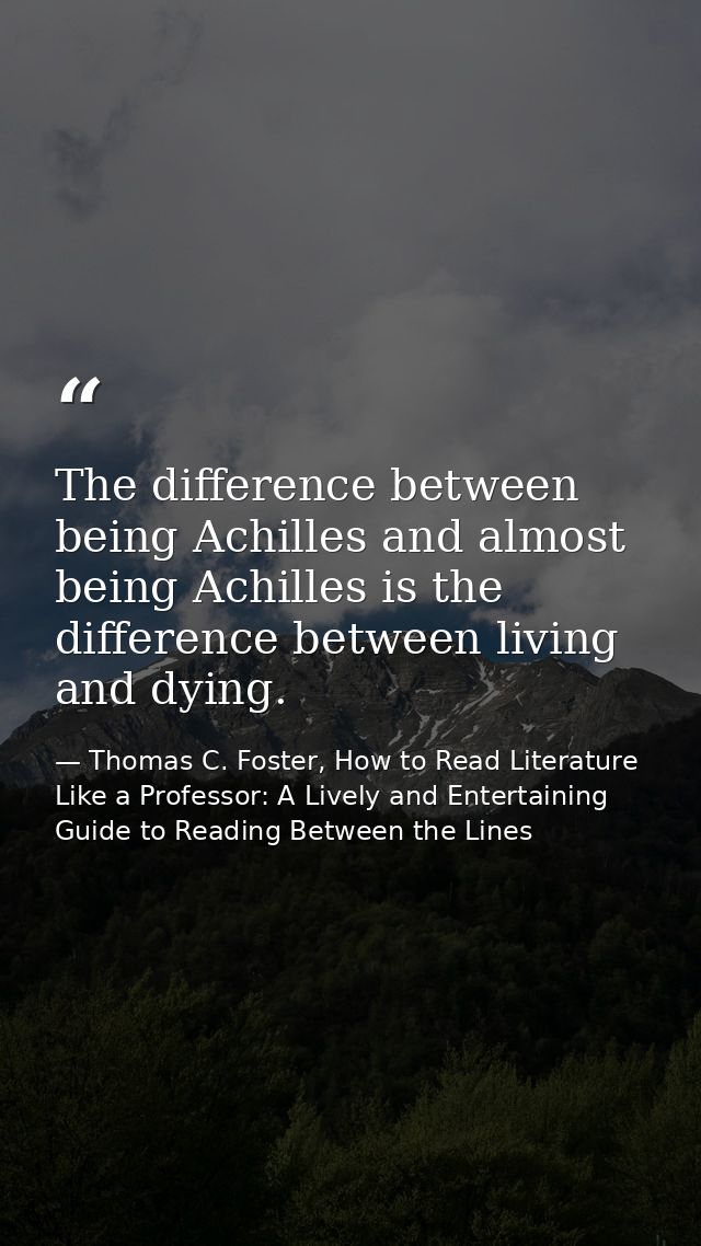 The difference between being Achilles and almost being Achilles is the difference between living and dying. — Thomas C. Foster, How to Read Literature Like a Professor: A Lively and Entertaining Guide to Reading Between the Lines