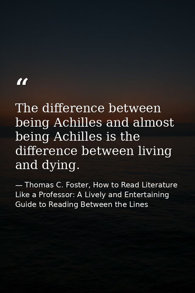 The difference between being Achilles and almost being Achilles is the difference between living and dying. — Thomas C. Foster, How to Read Literature Like a Professor: A Lively and Entertaining Guide to Reading Between the Lines