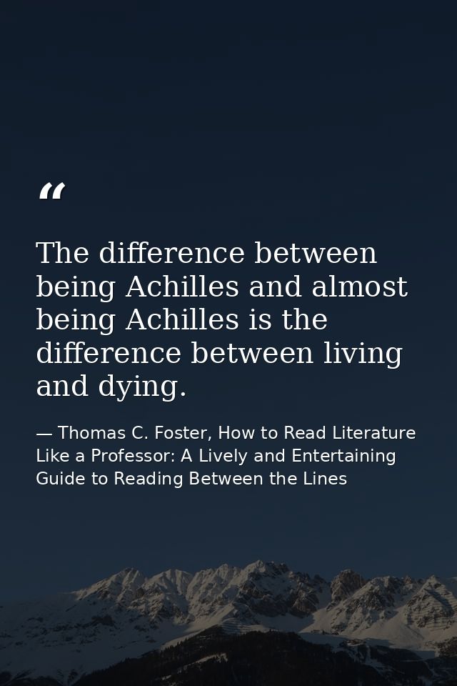 The difference between being Achilles and almost being Achilles is the difference between living and dying. — Thomas C. Foster, How to Read Literature Like a Professor: A Lively and Entertaining Guide to Reading Between the Lines