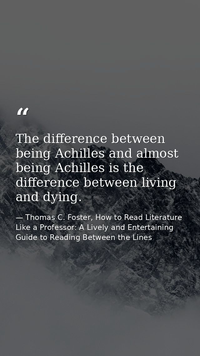 The difference between being Achilles and almost being Achilles is the difference between living and dying. — Thomas C. Foster, How to Read Literature Like a Professor: A Lively and Entertaining Guide to Reading Between the Lines