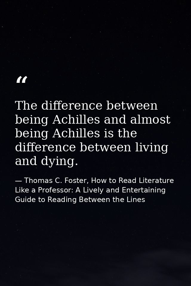 The difference between being Achilles and almost being Achilles is the difference between living and dying. — Thomas C. Foster, How to Read Literature Like a Professor: A Lively and Entertaining Guide to Reading Between the Lines