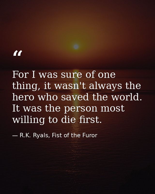 For I was sure of one thing, it wasn't always the hero who saved the world. It was the person most willing to die first. — R.K. Ryals, Fist of the Furor