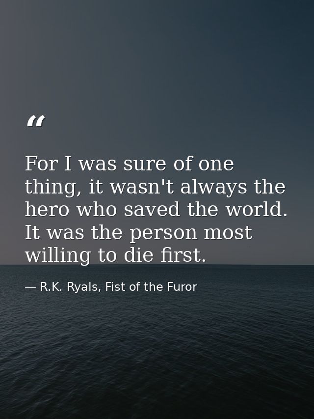 For I was sure of one thing, it wasn't always the hero who saved the world. It was the person most willing to die first. — R.K. Ryals, Fist of the Furor