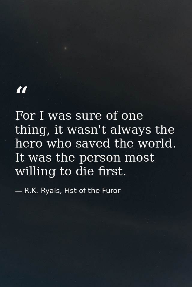 For I was sure of one thing, it wasn't always the hero who saved the world. It was the person most willing to die first. — R.K. Ryals, Fist of the Furor