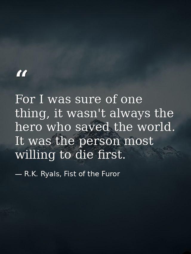 For I was sure of one thing, it wasn't always the hero who saved the world. It was the person most willing to die first. — R.K. Ryals, Fist of the Furor