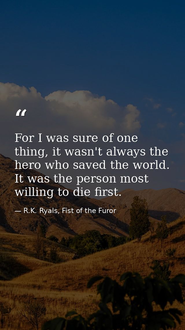 For I was sure of one thing, it wasn't always the hero who saved the world. It was the person most willing to die first. — R.K. Ryals, Fist of the Furor