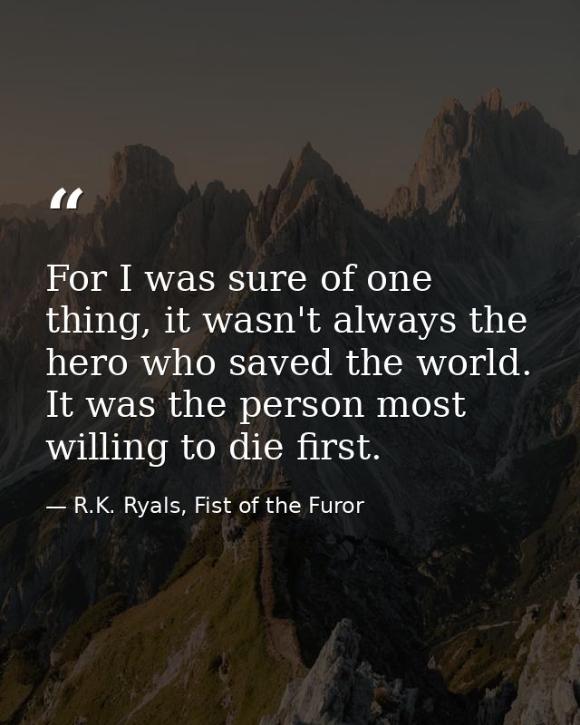 For I was sure of one thing, it wasn't always the hero who saved the world. It was the person most willing to die first. — R.K. Ryals, Fist of the Furor