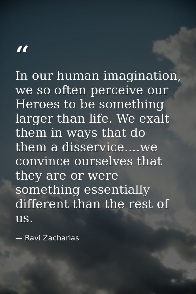 In our human imagination, we so often perceive our Heroes to be something larger than life. We exalt them in ways that d — Ravi Zacharias