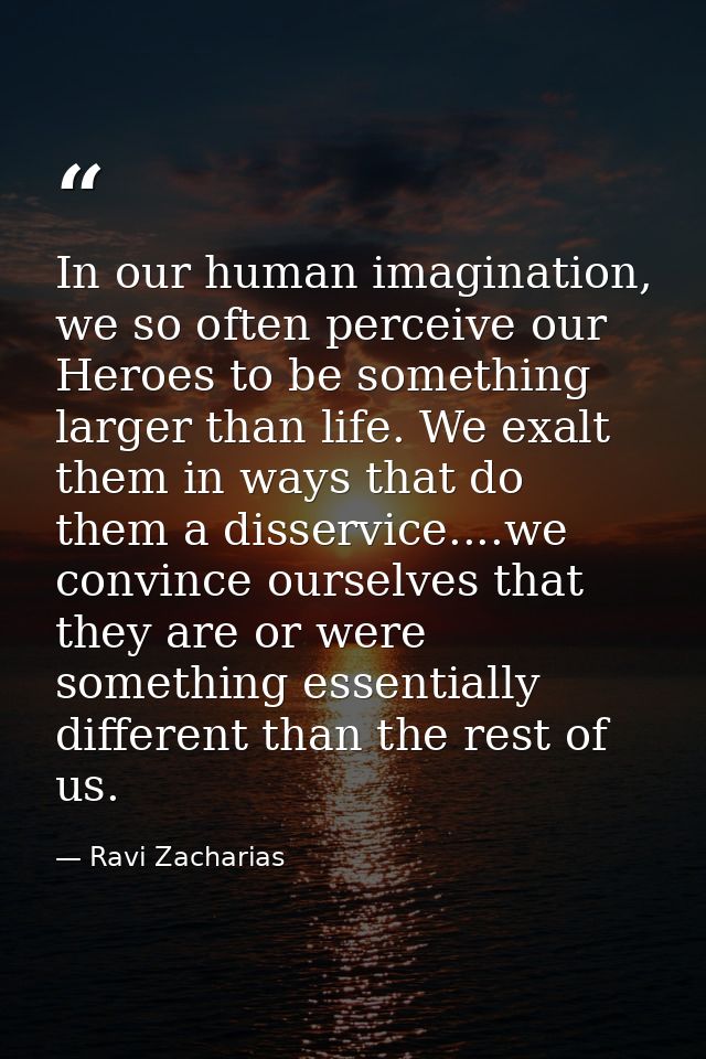 In our human imagination, we so often perceive our Heroes to be something larger than life. We exalt them in ways that d — Ravi Zacharias