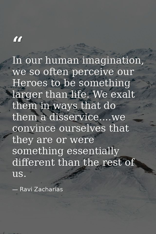 In our human imagination, we so often perceive our Heroes to be something larger than life. We exalt them in ways that d — Ravi Zacharias