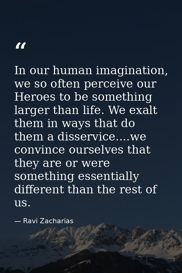 In our human imagination, we so often perceive our Heroes to be something larger than life. We exalt them in ways that d — Ravi Zacharias