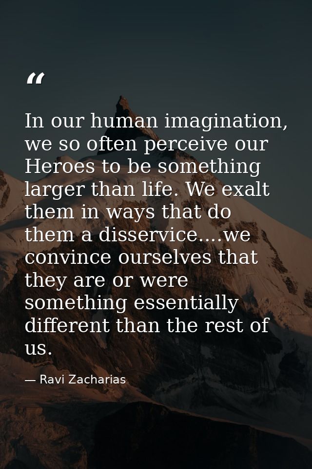 In our human imagination, we so often perceive our Heroes to be something larger than life. We exalt them in ways that d — Ravi Zacharias