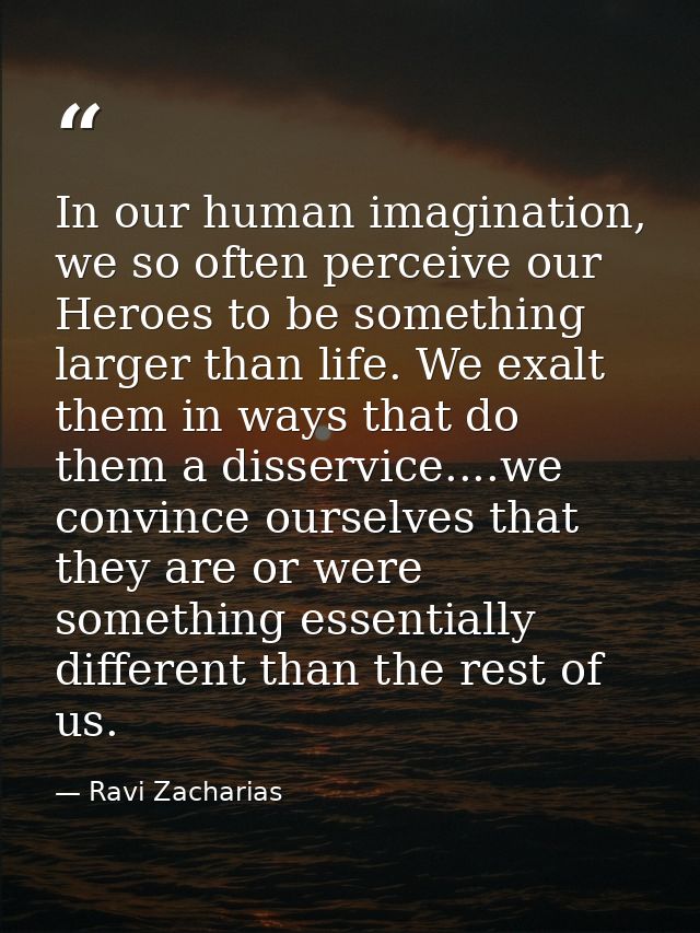 In our human imagination, we so often perceive our Heroes to be something larger than life. We exalt them in ways that d — Ravi Zacharias