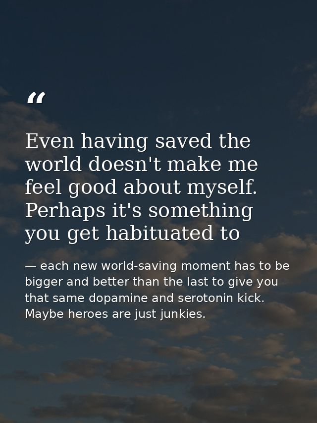 Even having saved the world doesn't make me feel good about myself. Perhaps it's something you get habituated to — each new world-saving moment has to be bigger and better than the last to give you that same dopamine and serotonin kick. Maybe heroes are just junkies.