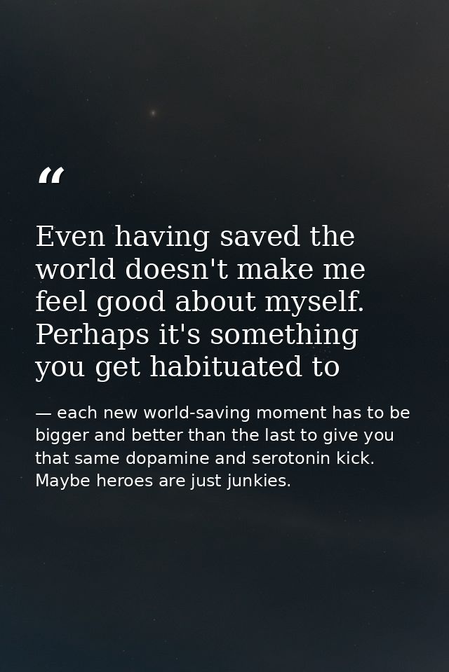 Even having saved the world doesn't make me feel good about myself. Perhaps it's something you get habituated to — each new world-saving moment has to be bigger and better than the last to give you that same dopamine and serotonin kick. Maybe heroes are just junkies.