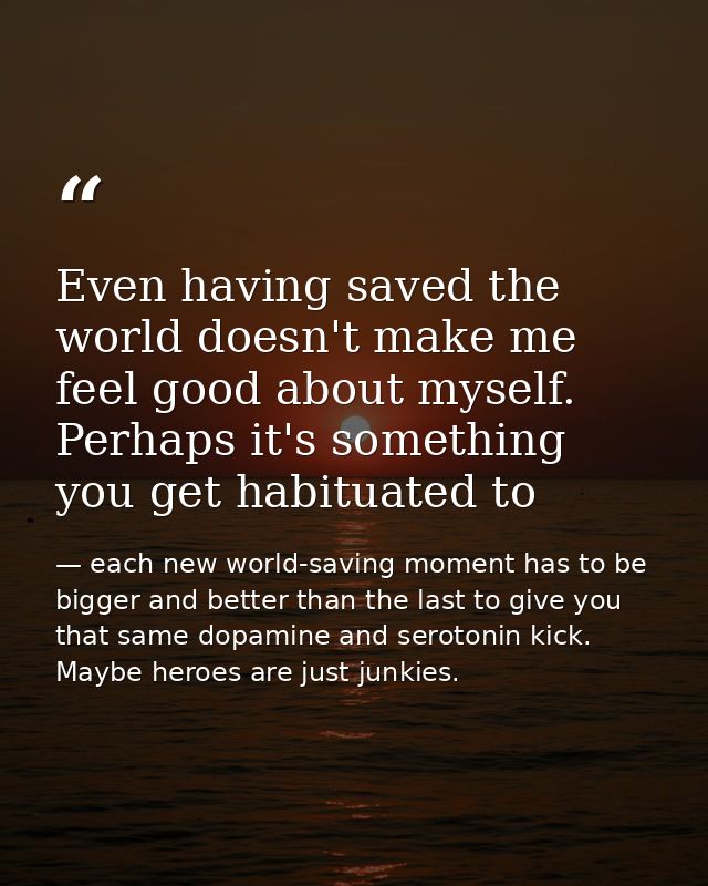 Even having saved the world doesn't make me feel good about myself. Perhaps it's something you get habituated to — each new world-saving moment has to be bigger and better than the last to give you that same dopamine and serotonin kick. Maybe heroes are just junkies.