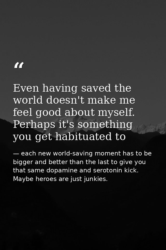 Even having saved the world doesn't make me feel good about myself. Perhaps it's something you get habituated to — each new world-saving moment has to be bigger and better than the last to give you that same dopamine and serotonin kick. Maybe heroes are just junkies.