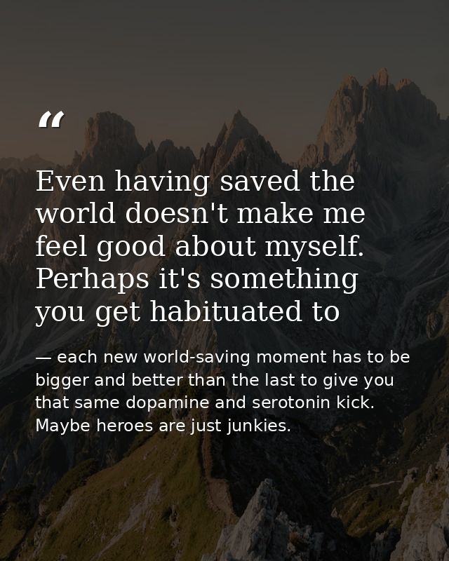 Even having saved the world doesn't make me feel good about myself. Perhaps it's something you get habituated to — each new world-saving moment has to be bigger and better than the last to give you that same dopamine and serotonin kick. Maybe heroes are just junkies.