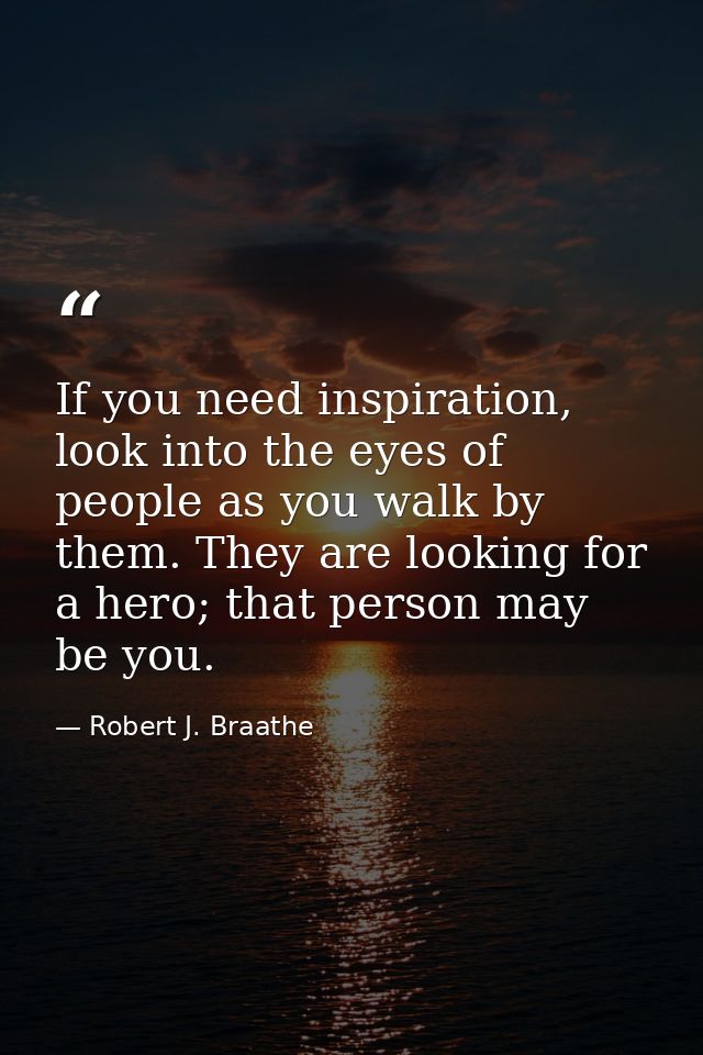If you need inspiration, look into the eyes of people as you walk by them. They are looking for a hero; that person may  — Robert J. Braathe