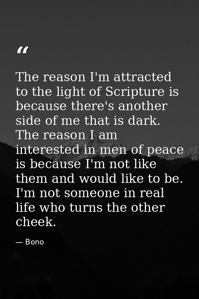 The reason I'm attracted to the light of Scripture is because there's another side of me that is dark. The reason I am i — Bono