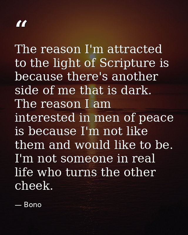 The reason I'm attracted to the light of Scripture is because there's another side of me that is dark. The reason I am i — Bono