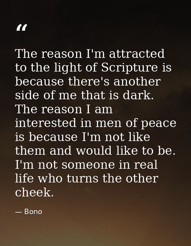 The reason I'm attracted to the light of Scripture is because there's another side of me that is dark. The reason I am i — Bono
