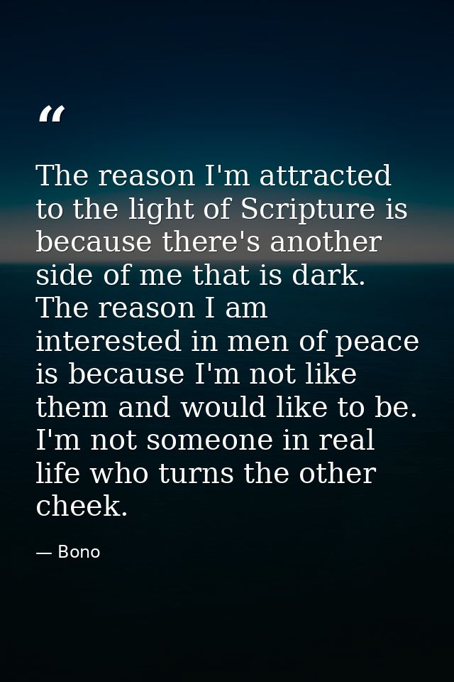 The reason I'm attracted to the light of Scripture is because there's another side of me that is dark. The reason I am i — Bono