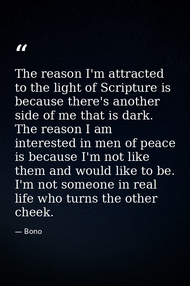 The reason I'm attracted to the light of Scripture is because there's another side of me that is dark. The reason I am i — Bono
