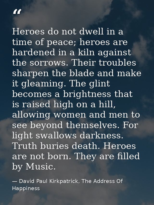 Heroes do not dwell in a time of peace; heroes are hardened in a kiln against the sorrows. Their troubles sharpen the bl — David Paul Kirkpatrick, The Address Of Happiness