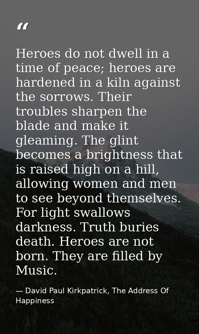 Heroes do not dwell in a time of peace; heroes are hardened in a kiln against the sorrows. Their troubles sharpen the bl — David Paul Kirkpatrick, The Address Of Happiness