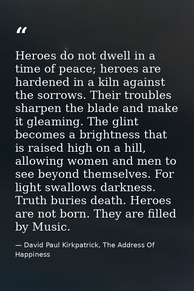 Heroes do not dwell in a time of peace; heroes are hardened in a kiln against the sorrows. Their troubles sharpen the bl — David Paul Kirkpatrick, The Address Of Happiness