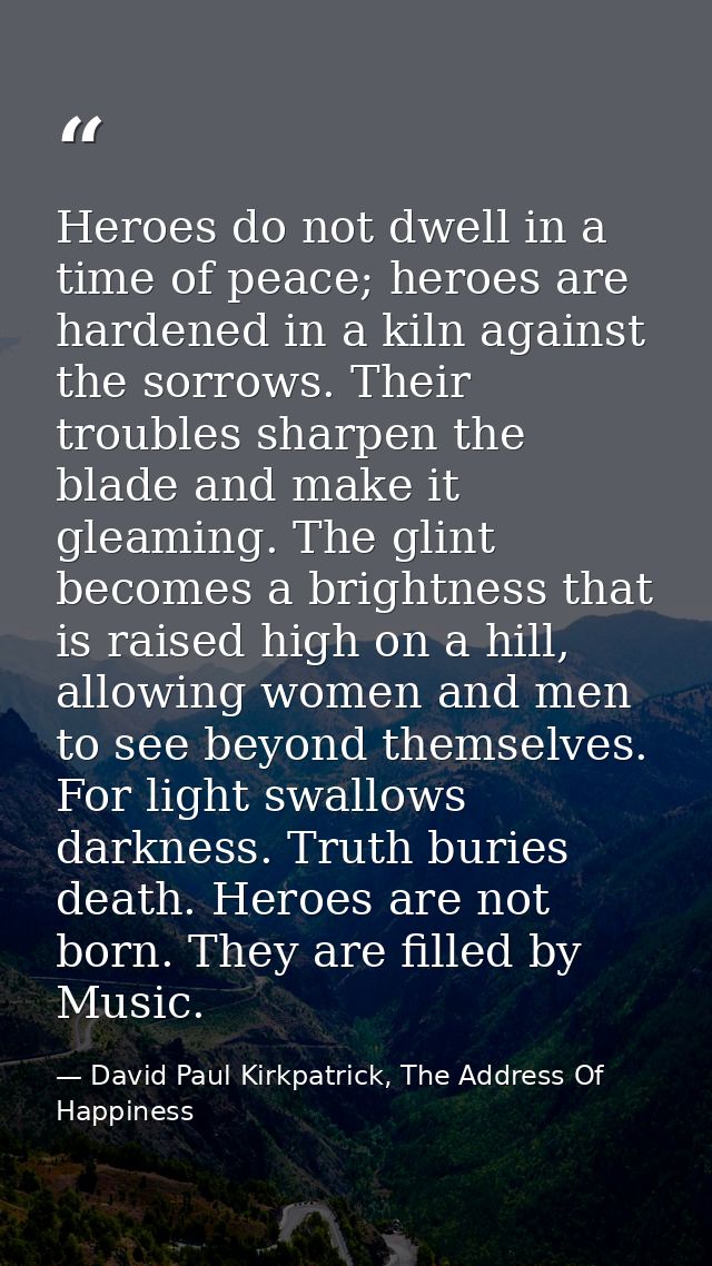 Heroes do not dwell in a time of peace; heroes are hardened in a kiln against the sorrows. Their troubles sharpen the bl — David Paul Kirkpatrick, The Address Of Happiness