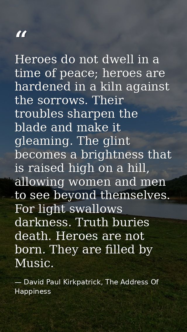 Heroes do not dwell in a time of peace; heroes are hardened in a kiln against the sorrows. Their troubles sharpen the bl — David Paul Kirkpatrick, The Address Of Happiness