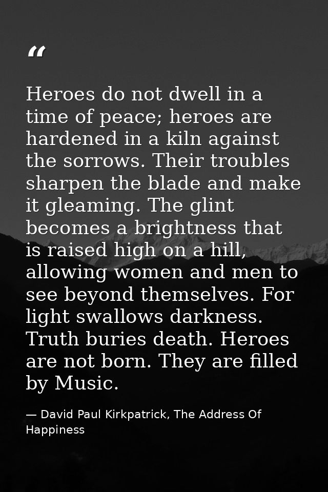 Heroes do not dwell in a time of peace; heroes are hardened in a kiln against the sorrows. Their troubles sharpen the bl — David Paul Kirkpatrick, The Address Of Happiness