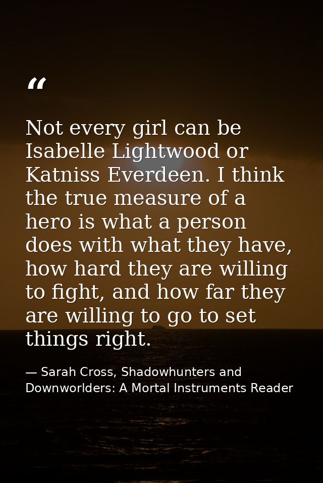 Not every girl can be Isabelle Lightwood or Katniss Everdeen. I think the true measure of a hero is what a person does w — Sarah Cross, Shadowhunters and Downworlders: A Mortal Instruments Reader