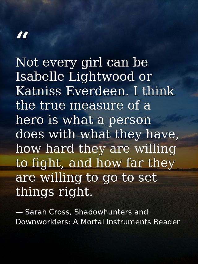 Not every girl can be Isabelle Lightwood or Katniss Everdeen. I think the true measure of a hero is what a person does w — Sarah Cross, Shadowhunters and Downworlders: A Mortal Instruments Reader